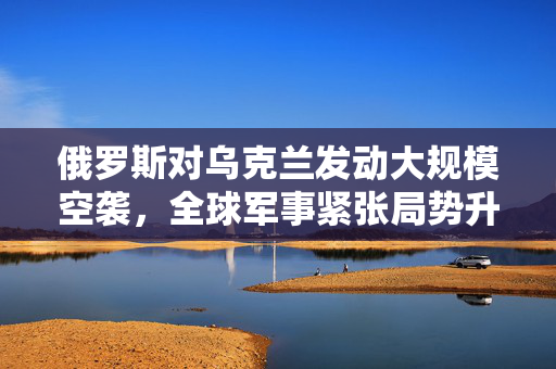 俄罗斯对乌克兰发动大规模空袭，全球军事紧张局势升级