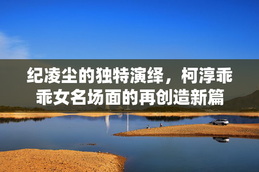 纪凌尘的独特演绎，柯淳乖乖女名场面的再创造新篇