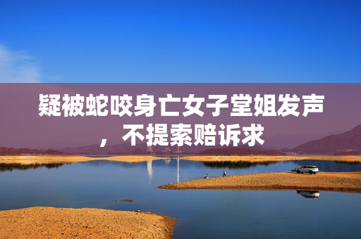 疑被蛇咬身亡女子堂姐发声，不提索赔诉求