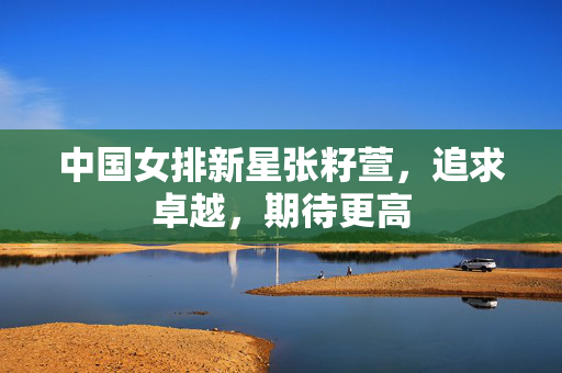 中国女排新星张籽萱，追求卓越，期待更高