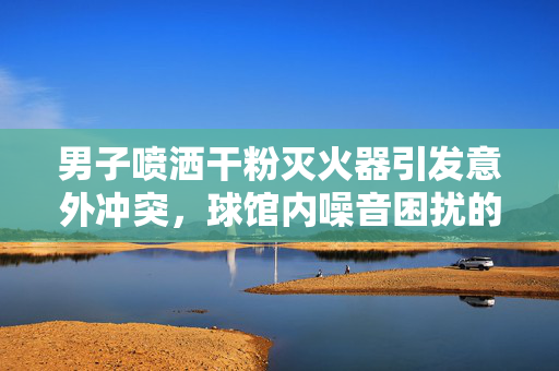 男子喷洒干粉灭火器引发意外冲突，球馆内噪音困扰的解决方式