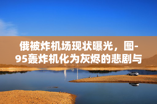 俄被炸机场现状曝光，图-95轰炸机化为灰烬的悲剧与反思