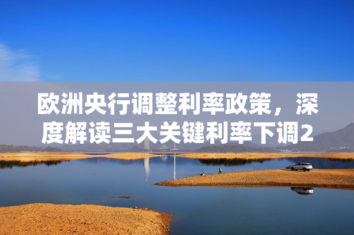 欧洲央行调整利率政策，深度解读三大关键利率下调25个基点的影响