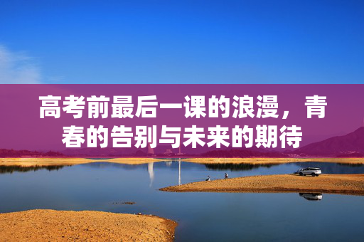 高考前最后一课的浪漫，青春的告别与未来的期待