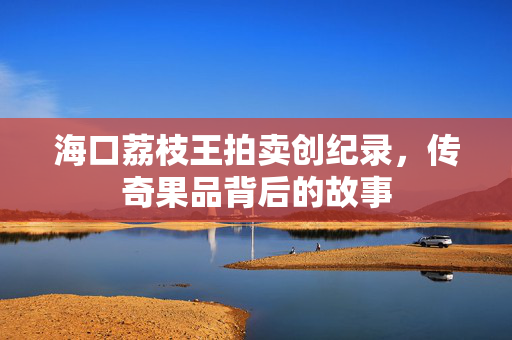 海口荔枝王拍卖创纪录，传奇果品背后的故事