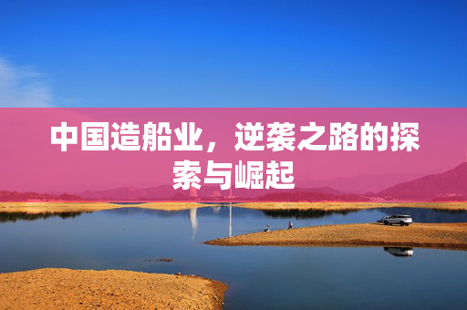 中国造船业，逆袭之路的探索与崛起