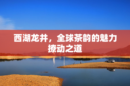 西湖龙井，全球茶韵的魅力撩动之道