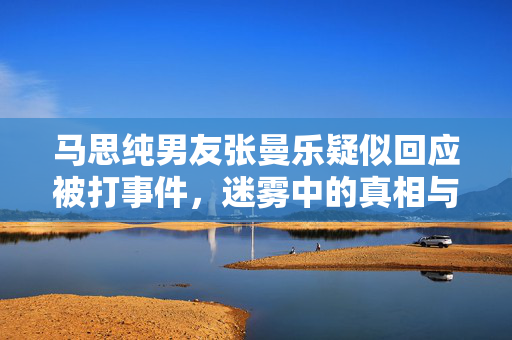 马思纯男友张曼乐疑似回应被打事件，迷雾中的真相与猜测