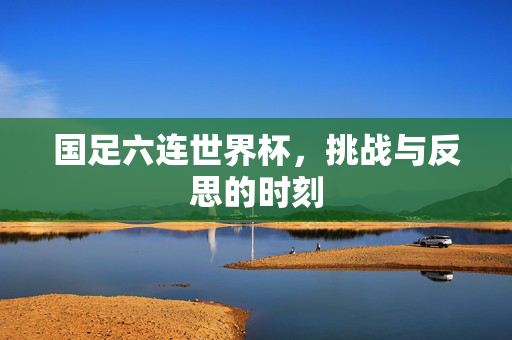 国足六连世界杯，挑战与反思的时刻