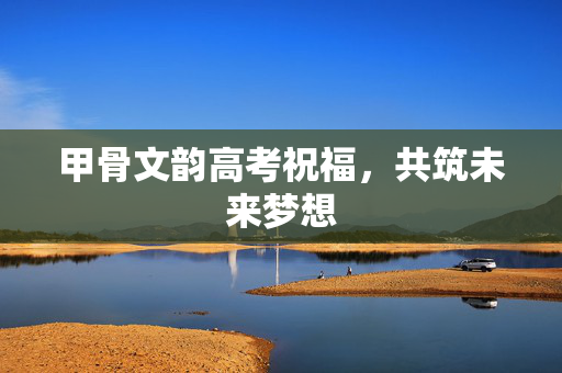 甲骨文韵高考祝福，共筑未来梦想