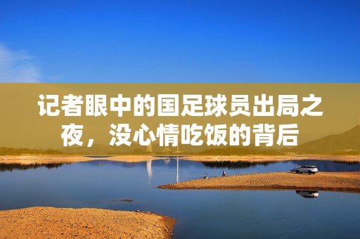 记者眼中的国足球员出局之夜，没心情吃饭的背后