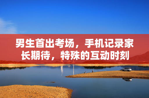 男生首出考场，手机记录家长期待，特殊的互动时刻