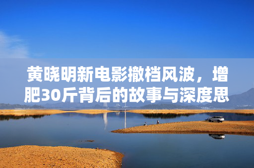 黄晓明新电影撤档风波，增肥30斤背后的故事与深度思考