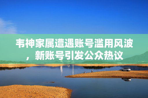 韦神家属遭遇账号滥用风波，新账号引发公众热议