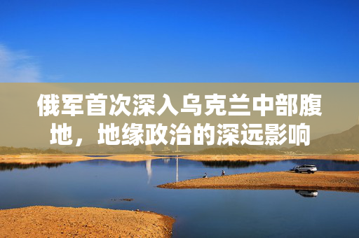 俄军首次深入乌克兰中部腹地，地缘政治的深远影响