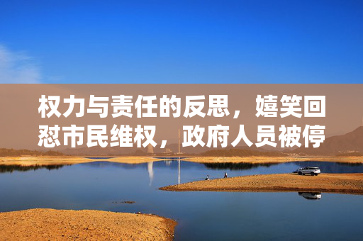 权力与责任的反思，嬉笑回怼市民维权，政府人员被停职事件分析
