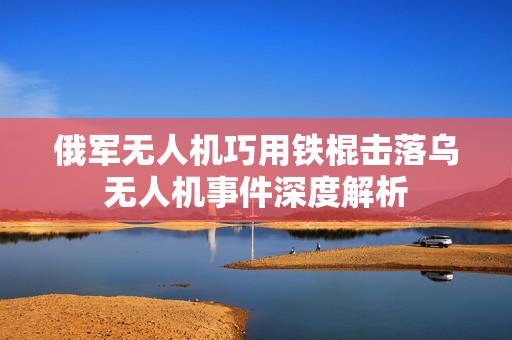 俄军无人机巧用铁棍击落乌无人机事件深度解析