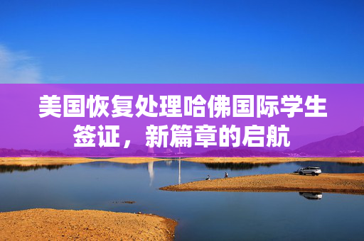 美国恢复处理哈佛国际学生签证，新篇章的启航