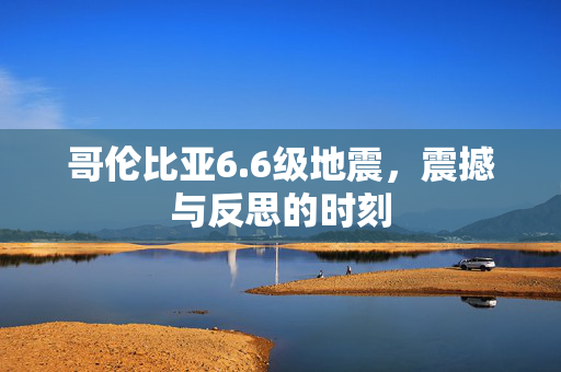 哥伦比亚6.6级地震，震撼与反思的时刻
