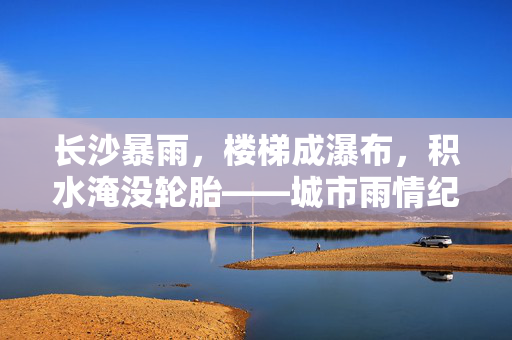长沙暴雨，楼梯成瀑布，积水淹没轮胎——城市雨情纪实