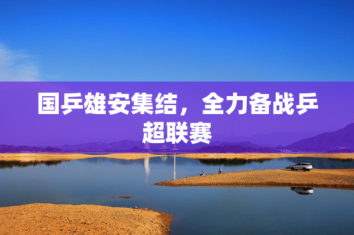 国乒雄安集结，全力备战乒超联赛