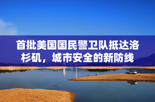 首批美国国民警卫队抵达洛杉矶，城市安全的新防线