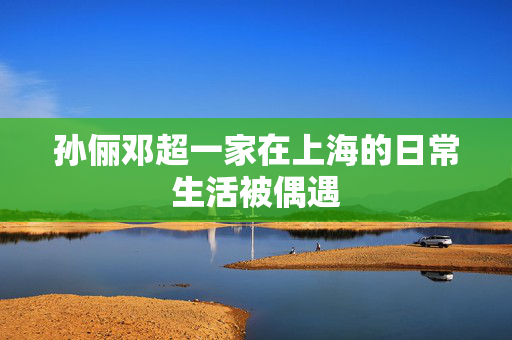 孙俪邓超一家在上海的日常生活被偶遇