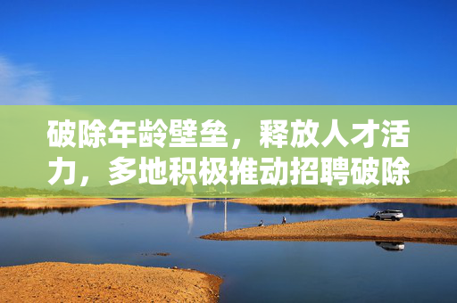破除年龄壁垒，释放人才活力，多地积极推动招聘破除35岁年龄限制的深远意义