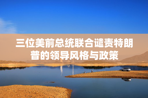 三位美前总统联合谴责特朗普的领导风格与政策