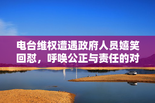 电台维权遭遇政府人员嬉笑回怼，呼唤公正与责任的对话