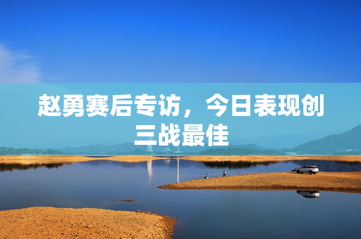 赵勇赛后专访，今日表现创三战最佳
