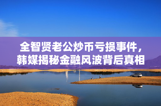 全智贤老公炒币亏损事件，韩媒揭秘金融风波背后真相