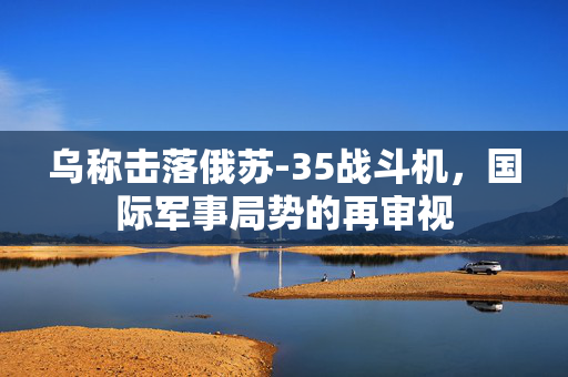 乌称击落俄苏-35战斗机，国际军事局势的再审视