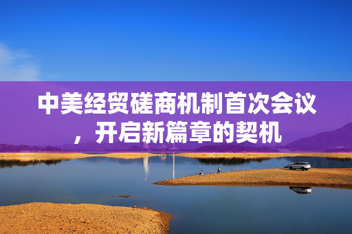 中美经贸磋商机制首次会议，开启新篇章的契机