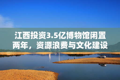 江西投资3.5亿博物馆闲置两年，资源浪费与文化建设的思考