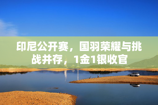 印尼公开赛，国羽荣耀与挑战并存，1金1银收官