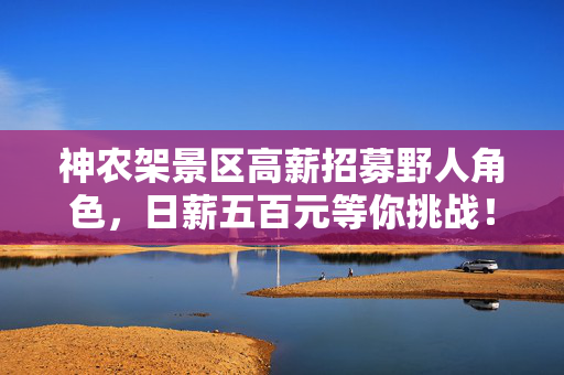 神农架景区高薪招募野人角色，日薪五百元等你挑战！