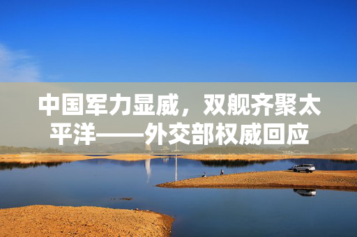 中国军力显威，双舰齐聚太平洋——外交部权威回应
