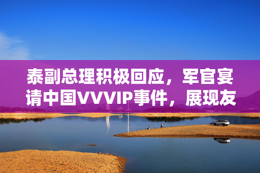 泰副总理积极回应，军官宴请中国VVVIP事件，展现友好关系新篇章