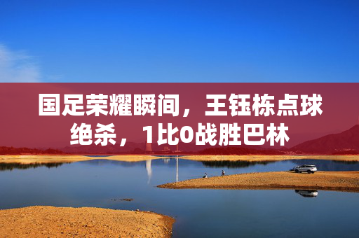 国足荣耀瞬间，王钰栋点球绝杀，1比0战胜巴林