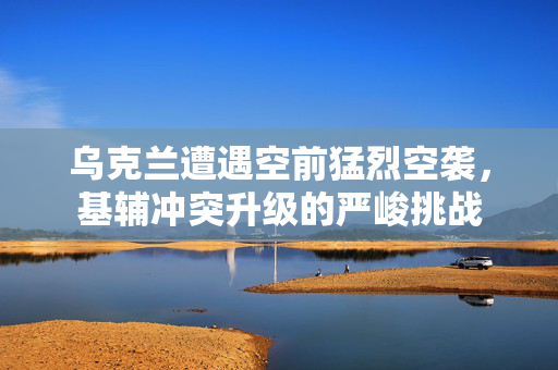 乌克兰遭遇空前猛烈空袭，基辅冲突升级的严峻挑战