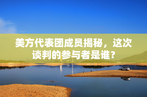 美方代表团成员揭秘，这次谈判的参与者是谁？