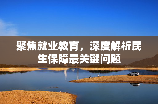 聚焦就业教育，深度解析民生保障最关键问题
