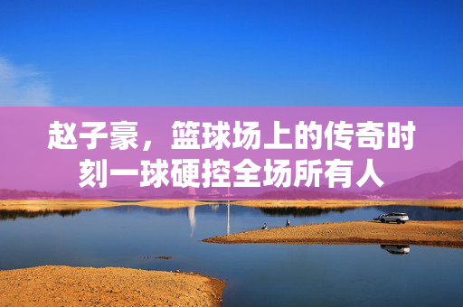 赵子豪，篮球场上的传奇时刻一球硬控全场所有人