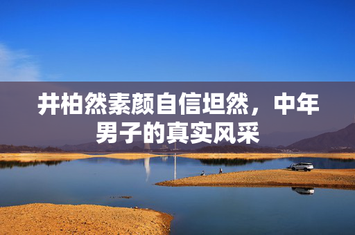 井柏然素颜自信坦然，中年男子的真实风采