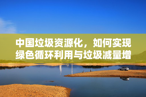 中国垃圾资源化，如何实现绿色循环利用与垃圾减量增效？