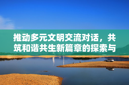 推动多元文明交流对话，共筑和谐共生新篇章的探索与实践