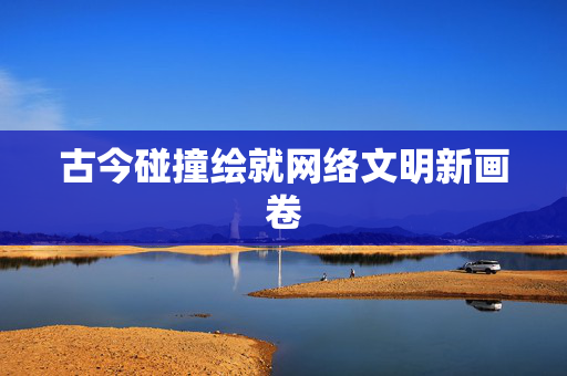 古今碰撞绘就网络文明新画卷