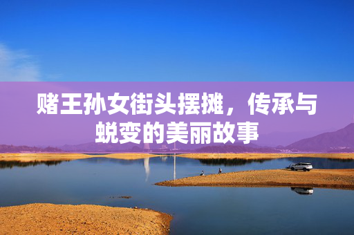 赌王孙女街头摆摊，传承与蜕变的美丽故事