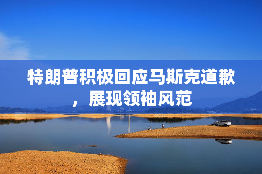 特朗普积极回应马斯克道歉，展现领袖风范